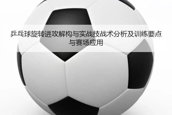 乒乓球旋转进攻解构与实战技战术分析及训练要点与赛场应用